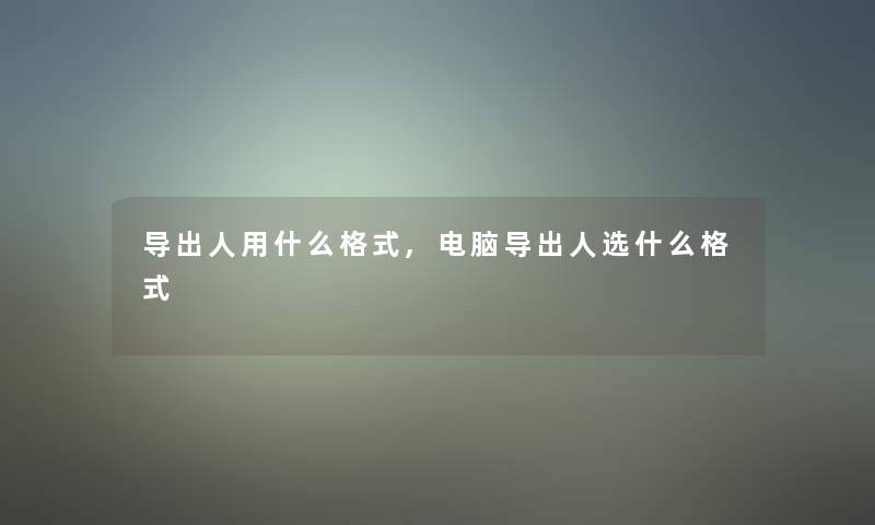 导出人用什么格式,电脑导出人选什么格式