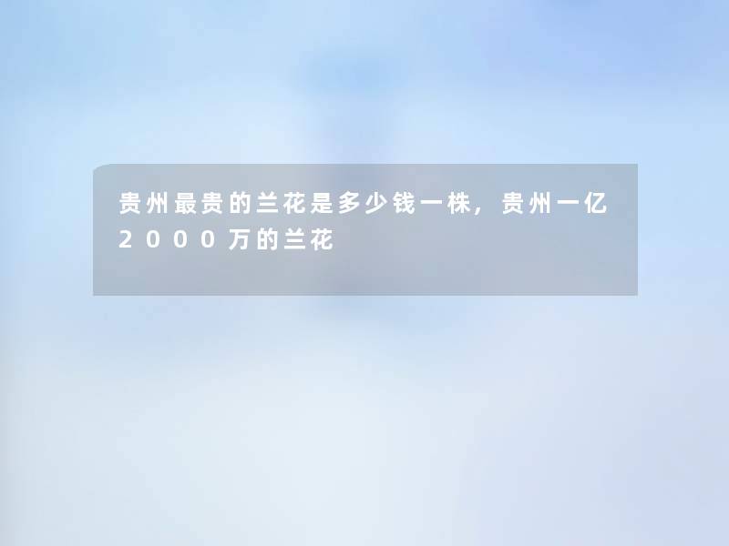 贵州贵的兰花是多少钱一株,贵州一亿2000万的兰花