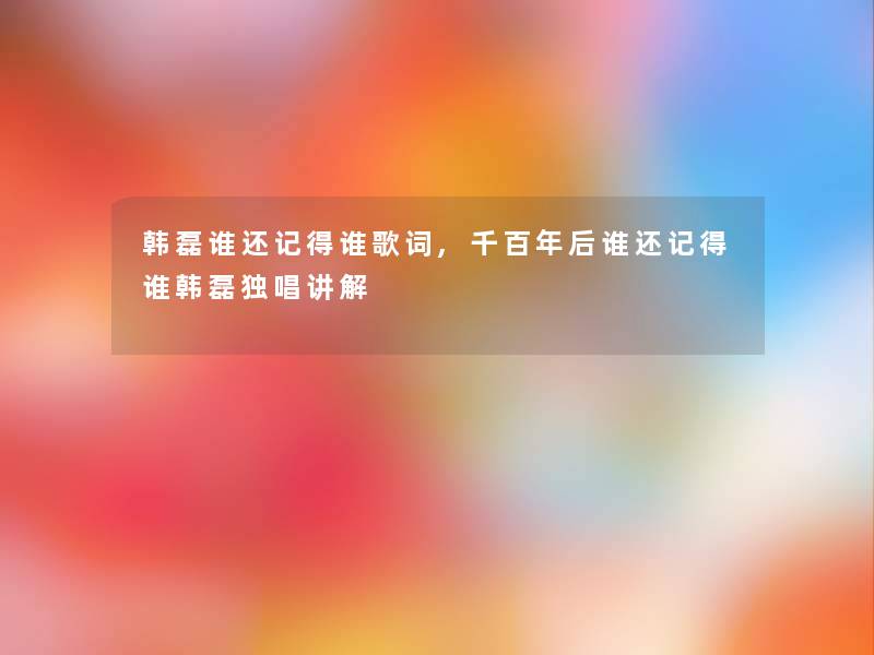 韩磊谁还记得谁歌词,千百年后谁还记得谁韩磊独唱讲解