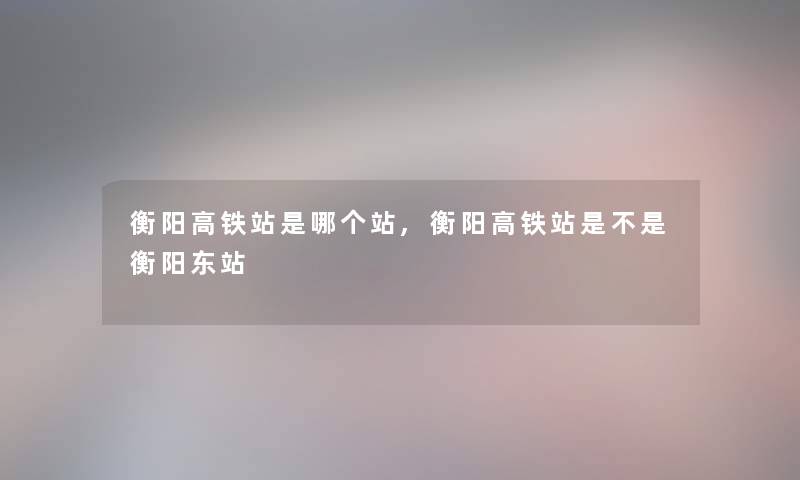 衡阳高铁站是哪个站,衡阳高铁站是不是衡阳东站