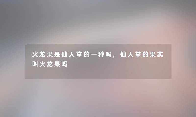 火龙果是仙人掌的一种吗,仙人掌的果实叫火龙果吗