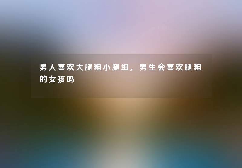 男人喜欢大腿粗小腿细,男生会喜欢腿粗的女孩吗