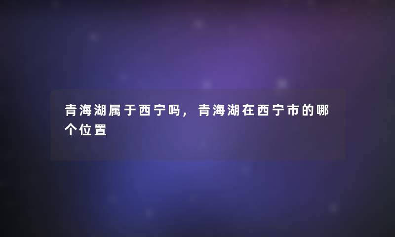 青海湖属于西宁吗,青海湖在西宁市的哪个位置