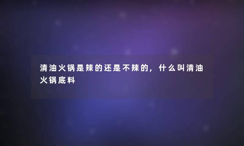 清油火锅是辣的还是不辣的,什么叫清油火锅底料