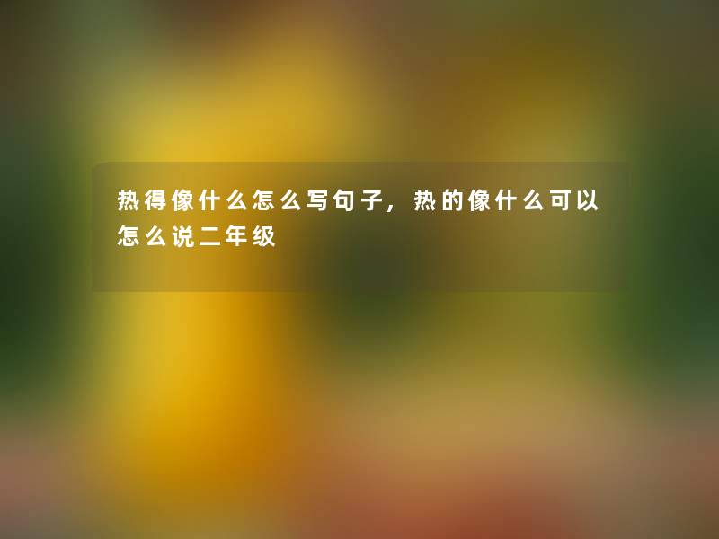 热得像什么怎么写句子,热的像什么可以怎么说二年级