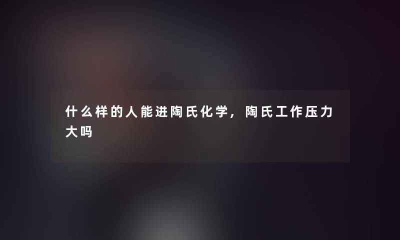 什么样的人能进陶氏化学,陶氏工作压力大吗