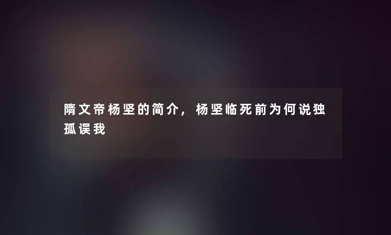 隋文帝杨坚的简介,杨坚临死前为何说独孤误我