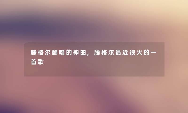 腾格尔翻唱的神曲,腾格尔近很火的一首歌