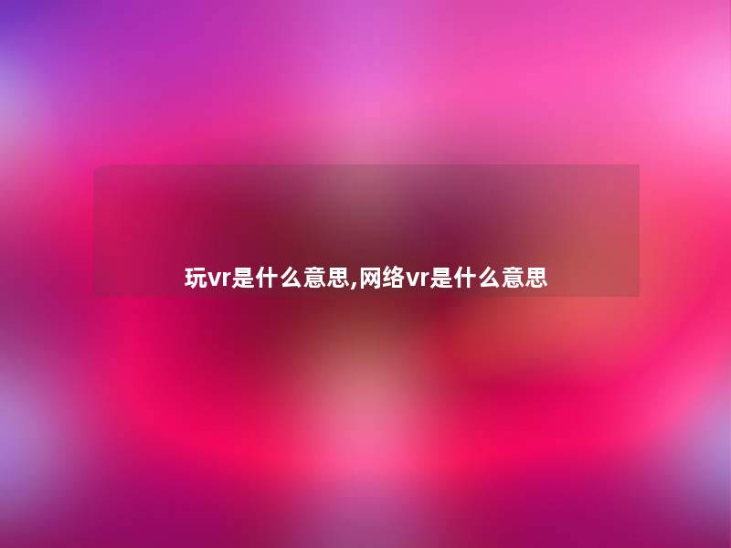 玩vr是什么意思,网络vr是什么意思