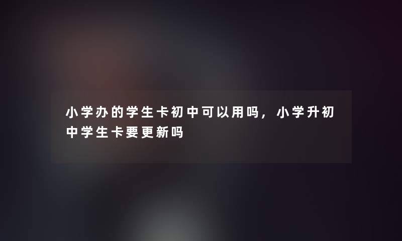 小学办的学生卡初中可以用吗,小学升初中学生卡要更新吗