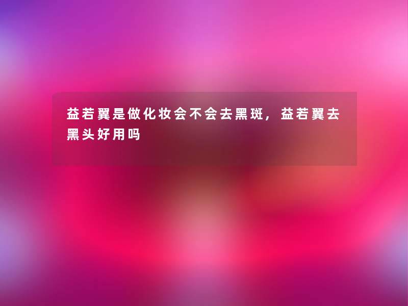 益若翼是做化妆会不会去黑斑,益若翼去黑头好用吗