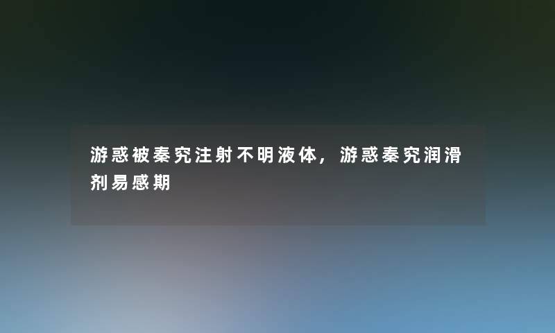 游惑被秦究注射不明液体,游惑秦究润滑剂易感期