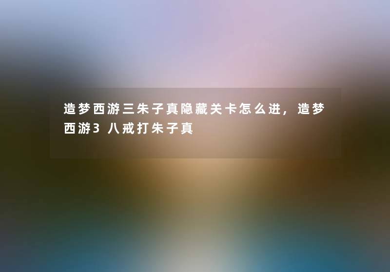 造梦西游三朱子真隐藏关卡怎么进,造梦西游3八戒打朱子真