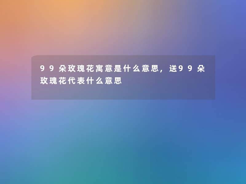 99朵玫瑰花寓意是什么意思,送99朵玫瑰花代表什么意思