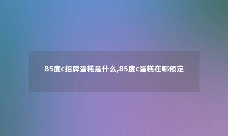 85度c招牌蛋糕是什么,85度c蛋糕在哪预定