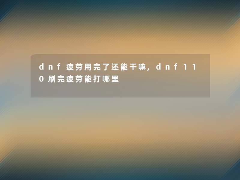 dnf疲劳用完了还能干嘛,dnf110刷完疲劳能打哪里