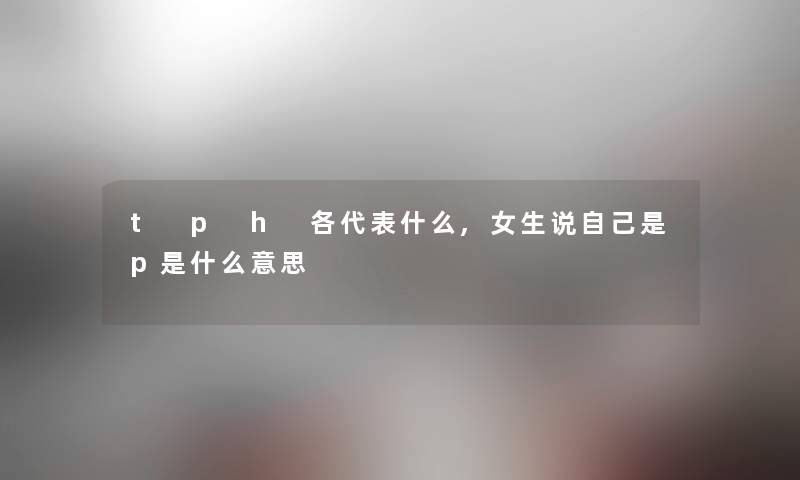 t p h 各代表什么,女生说自己是p是什么意思