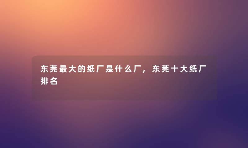 东莞大的纸厂是什么厂,东莞一些纸厂推荐