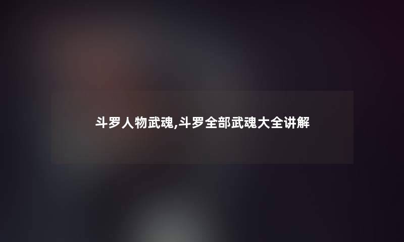 斗罗人物武魂,斗罗整理的武魂大全讲解