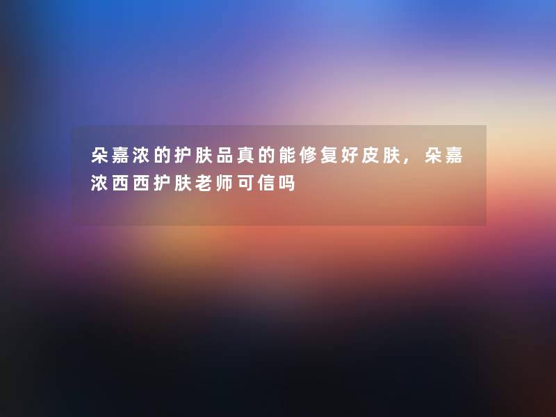 朵嘉浓的护肤品真的能修复好皮肤,朵嘉浓西西护肤老师可信吗