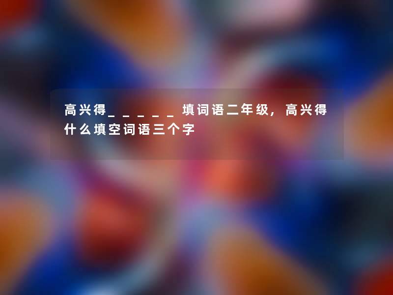 高兴得_____填词语二年级,高兴得什么填空词语三个字