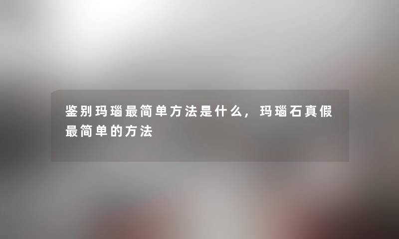 鉴别玛瑙简单方法是什么,玛瑙石真假简单的方法