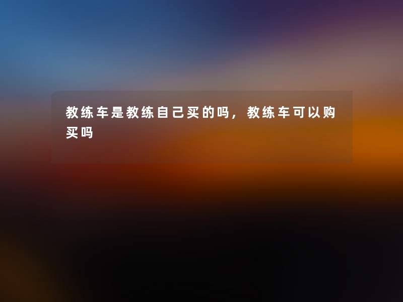 教练车是教练自己买的吗,教练车可以购买吗