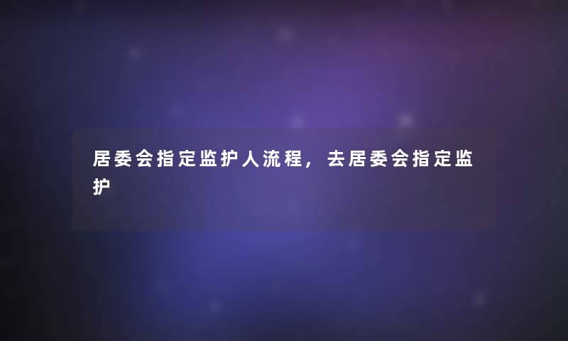 居委会指定监护人流程,去居委会指定监护