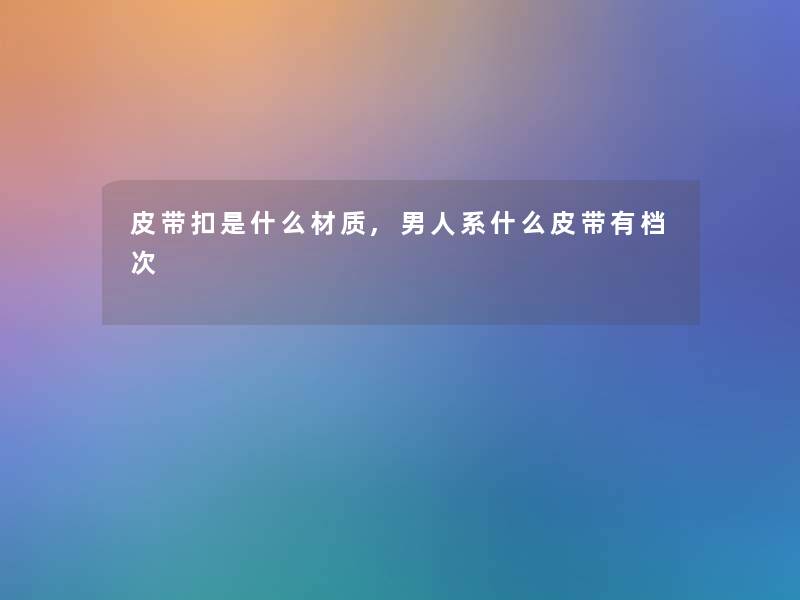 皮带扣是什么材质,男人系什么皮带有档次