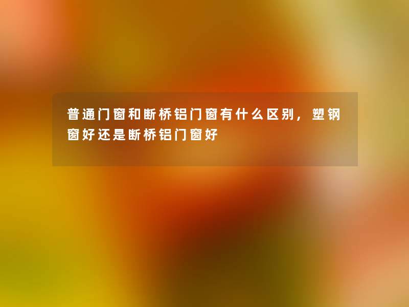 普通门窗和断桥铝门窗有什么区别,塑钢窗好还是断桥铝门窗好