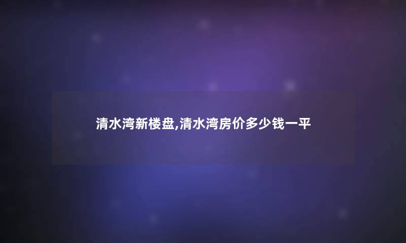 清水湾新楼盘,清水湾房价多少钱一平