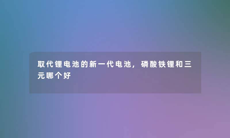 取代锂电池的新一代电池,磷酸铁锂和三元哪个好