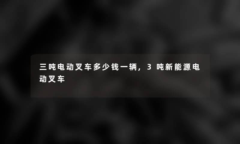 三吨电动叉车多少钱一辆,3吨新能源电动叉车