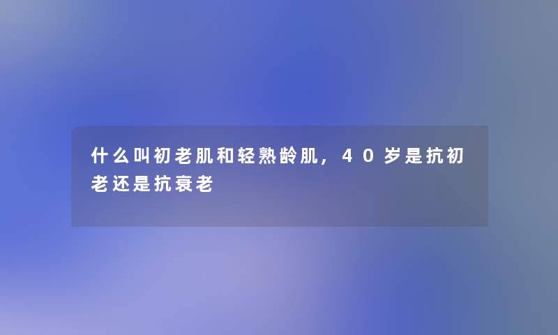 什么叫初老肌和轻熟龄肌,40岁是抗初老还是抗衰老