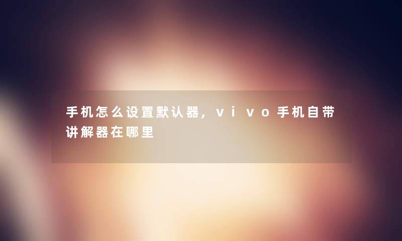 手机怎么设置默认器,vivo手机自带讲解器在哪里