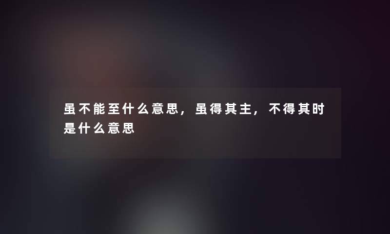 虽不能至什么意思,虽得其主,不得其时是什么意思