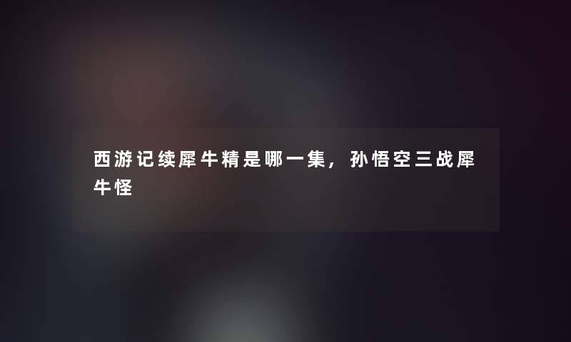 西游记续犀牛精是哪一集,孙悟空三战犀牛怪