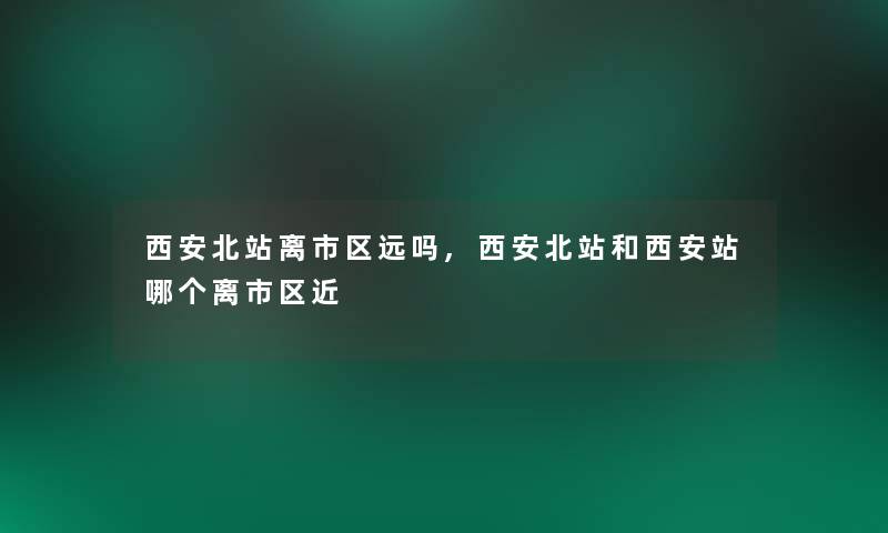 西安北站离市区远吗,西安北站和西安站哪个离市区近