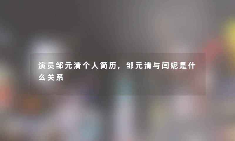 演员邹元清个人简历,邹元清与闫妮是什么关系