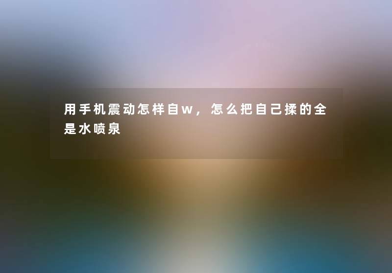 用手机震动怎样自w,怎么把自己揉的全是水喷泉