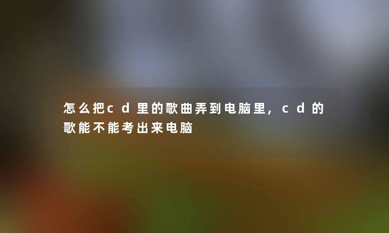 怎么把cd里的歌曲弄到电脑里,cd的歌能不能考出来电脑