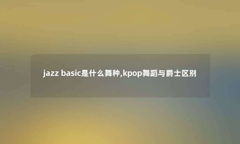 jazz basic是什么舞种,kpop舞蹈与爵士区别