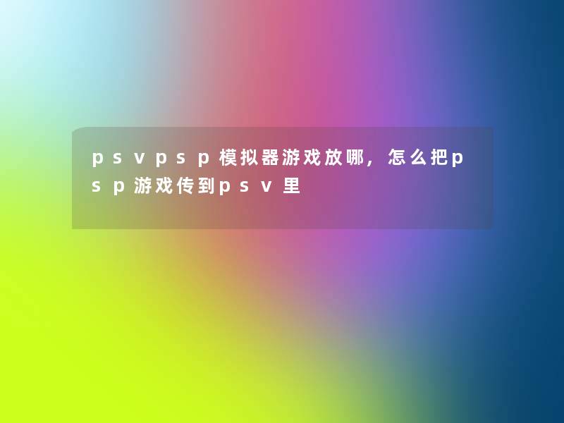 psvpsp模拟器游戏放哪,怎么把psp游戏传到psv里