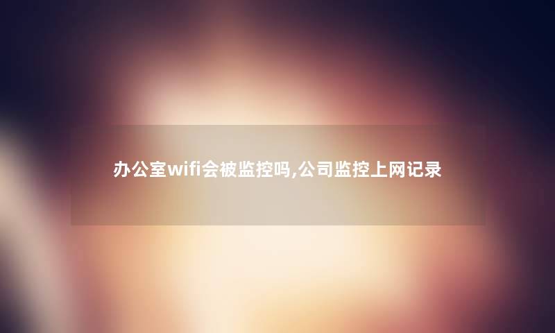 办公室wifi会被监控吗,公司监控上网记录