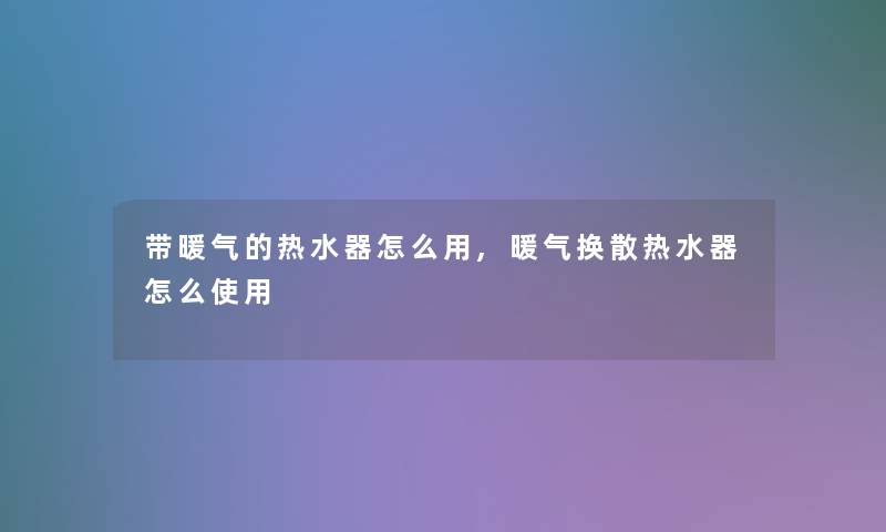 带暖气的热水器怎么用,暖气换散热水器怎么使用