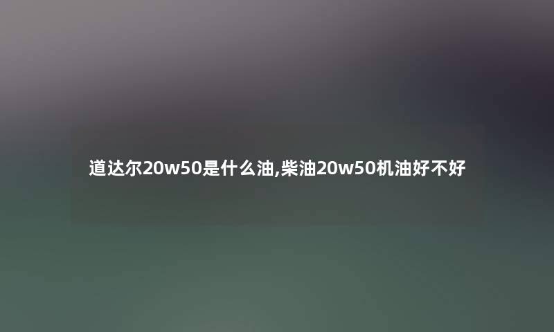 道达尔20w50是什么油,柴油20w50机油好不好