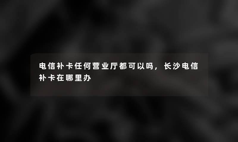 电信补卡任何营业厅都可以吗,长沙电信补卡在哪里办