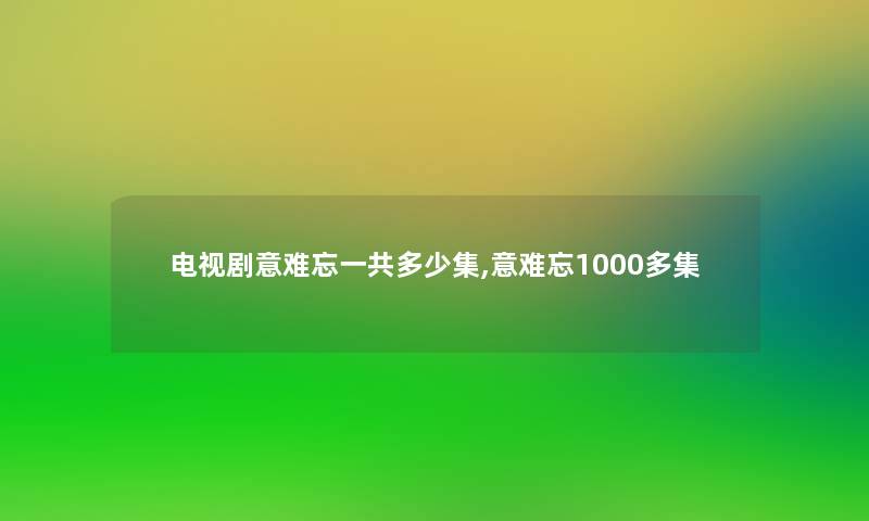 电视剧意难忘一共多少集,意难忘1000多集