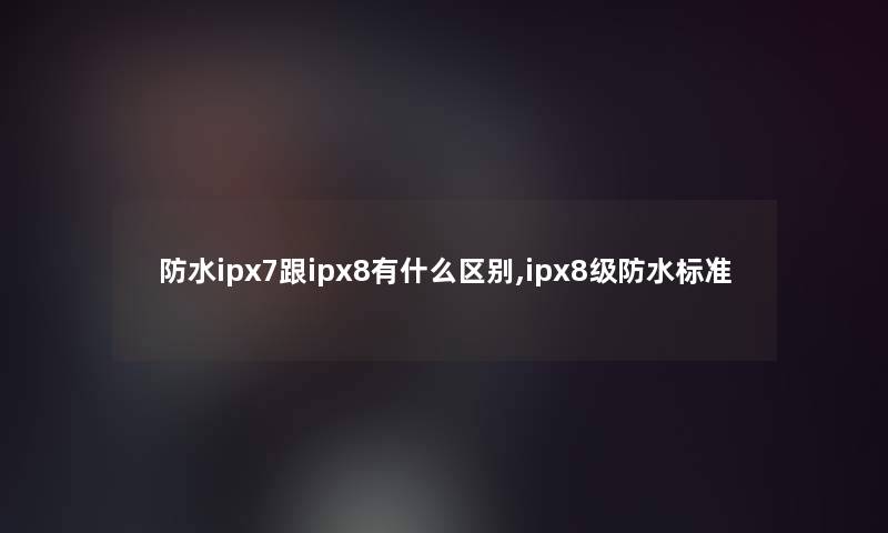 防水ipx7跟ipx8有什么区别,ipx8级防水标准