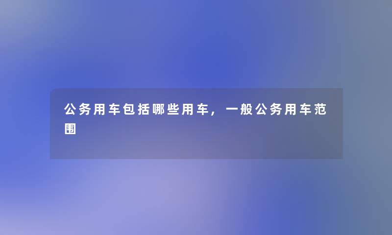 公务用车包括哪些用车,一般公务用车范围